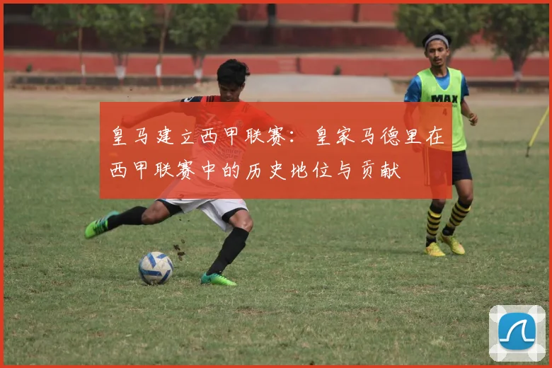 皇马建立西甲联赛:皇家马德里在西甲联赛中的历史地位与贡献