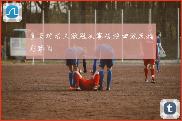 皇马对尤文欧冠决赛视频回放及精彩瞬间